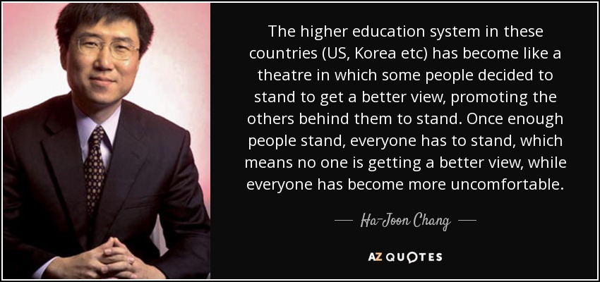 The higher education system in these countries (US, Korea etc) has become like a theatre in which some people decided to stand to get a better view, promoting the others behind them to stand. Once enough people stand, everyone has to stand, which means no one is getting a better view, while everyone has become more uncomfortable. - Ha-Joon Chang