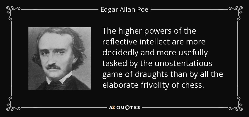 The higher powers of the reflective intellect are more decidedly and more usefully tasked by the unostentatious game of draughts than by all the elaborate frivolity of chess. - Edgar Allan Poe