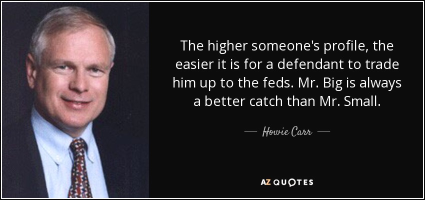 The higher someone's profile, the easier it is for a defendant to trade him up to the feds. Mr. Big is always a better catch than Mr. Small. - Howie Carr