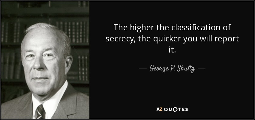 The higher the classification of secrecy, the quicker you will report it. - George P. Shultz