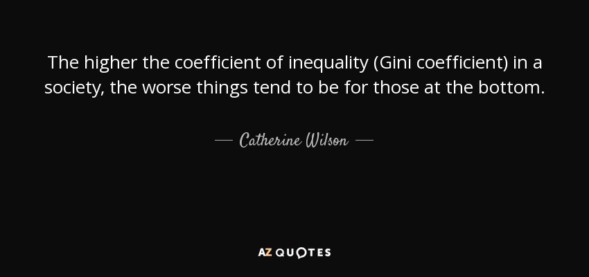 The higher the coefficient of inequality (Gini coefficient) in a society, the worse things tend to be for those at the bottom. - Catherine Wilson