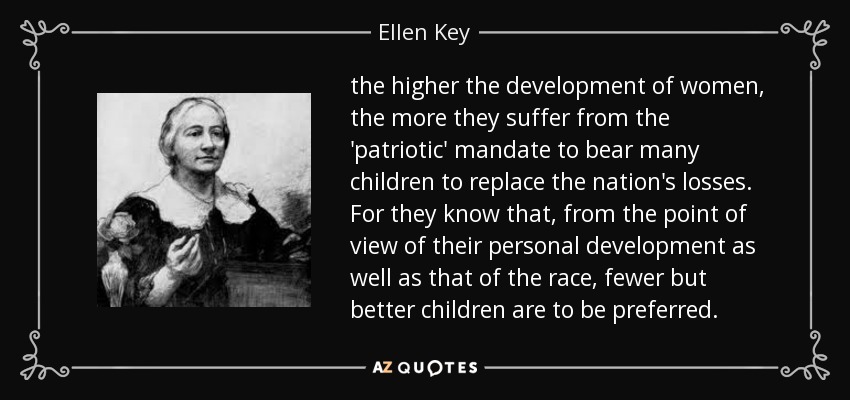 the higher the development of women, the more they suffer from the 'patriotic' mandate to bear many children to replace the nation's losses. For they know that, from the point of view of their personal development as well as that of the race, fewer but better children are to be preferred. - Ellen Key