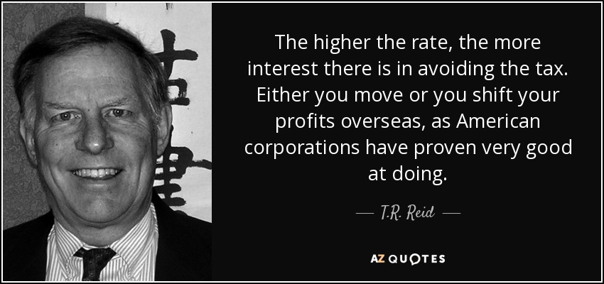 The higher the rate, the more interest there is in avoiding the tax. Either you move or you shift your profits overseas, as American corporations have proven very good at doing. - T.R. Reid
