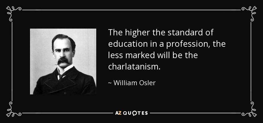 The higher the standard of education in a profession, the less marked will be the charlatanism. - William Osler