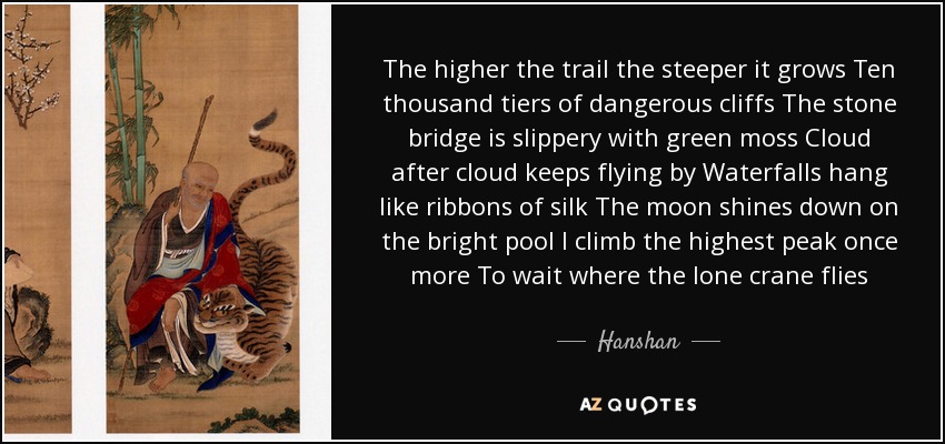 The higher the trail the steeper it grows Ten thousand tiers of dangerous cliffs The stone bridge is slippery with green moss Cloud after cloud keeps flying by Waterfalls hang like ribbons of silk The moon shines down on the bright pool I climb the highest peak once more To wait where the lone crane flies - Hanshan