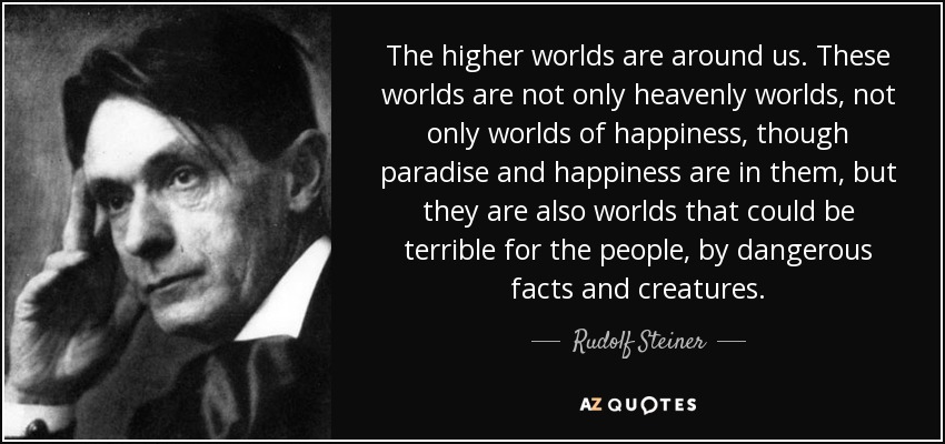 The higher worlds are around us. These worlds are not only heavenly worlds, not only worlds of happiness, though paradise and happiness are in them, but they are also worlds that could be terrible for the people, by dangerous facts and creatures. - Rudolf Steiner