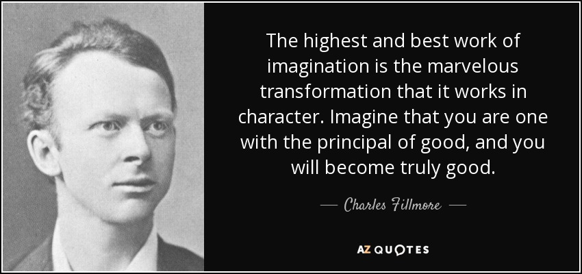 The highest and best work of imagination is the marvelous transformation that it works in character. Imagine that you are one with the principal of good, and you will become truly good. - Charles Fillmore