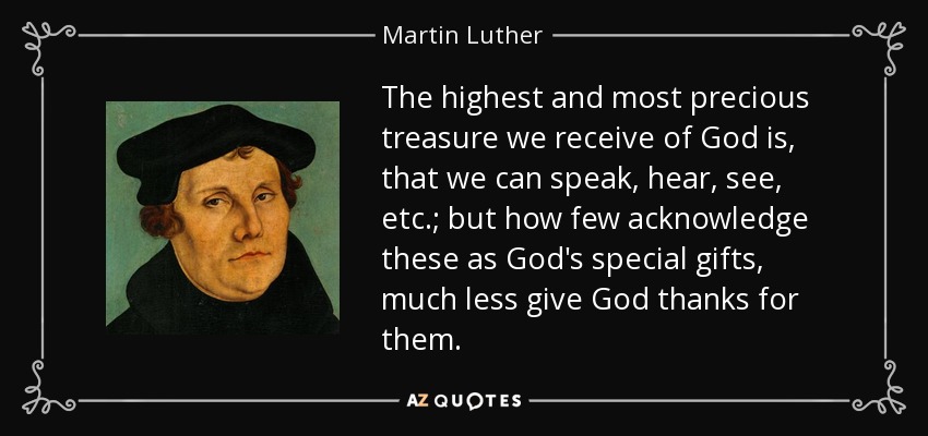 The highest and most precious treasure we receive of God is, that we can speak, hear, see, etc.; but how few acknowledge these as God's special gifts, much less give God thanks for them. - Martin Luther