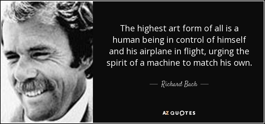 The highest art form of all is a human being in control of himself and his airplane in flight, urging the spirit of a machine to match his own. - Richard Bach