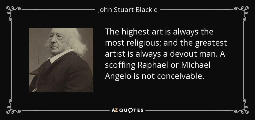 The highest art is always the most religious; and the greatest artist is always a devout man. A scoffing Raphael or Michael Angelo is not conceivable. - John Stuart Blackie