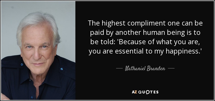 The highest compliment one can be paid by another human being is to be told: 'Because of what you are, you are essential to my happiness.' - Nathaniel Branden