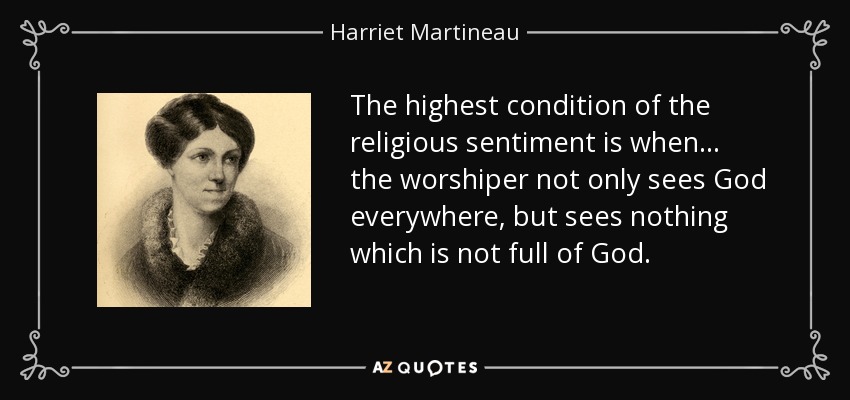 The highest condition of the religious sentiment is when. . . the worshiper not only sees God everywhere, but sees nothing which is not full of God. - Harriet Martineau