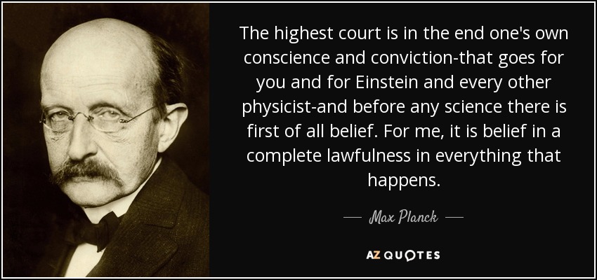 The highest court is in the end one's own conscience and conviction-that goes for you and for Einstein and every other physicist-and before any science there is first of all belief. For me, it is belief in a complete lawfulness in everything that happens. - Max Planck