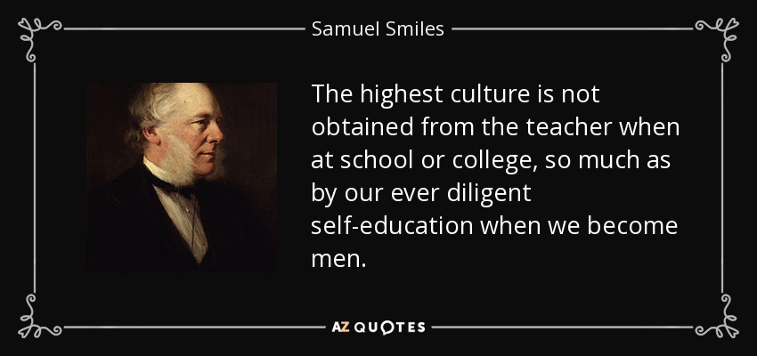 The highest culture is not obtained from the teacher when at school or college, so much as by our ever diligent self-education when we become men. - Samuel Smiles
