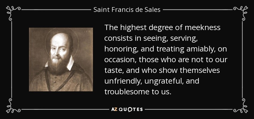 The highest degree of meekness consists in seeing, serving, honoring, and treating amiably, on occasion, those who are not to our taste, and who show themselves unfriendly, ungrateful, and troublesome to us. - Saint Francis de Sales