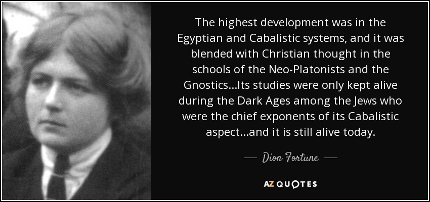 The highest development was in the Egyptian and Cabalistic systems, and it was blended with Christian thought in the schools of the Neo-Platonists and the Gnostics...Its studies were only kept alive during the Dark Ages among the Jews who were the chief exponents of its Cabalistic aspect...and it is still alive today. - Dion Fortune
