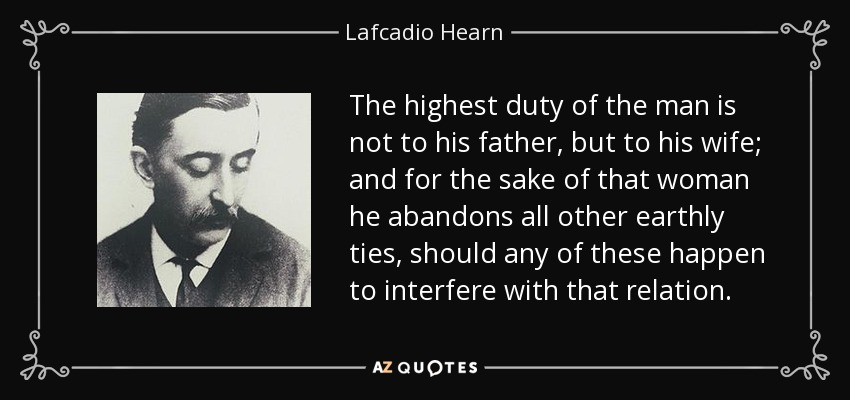 The highest duty of the man is not to his father, but to his wife; and for the sake of that woman he abandons all other earthly ties, should any of these happen to interfere with that relation. - Lafcadio Hearn