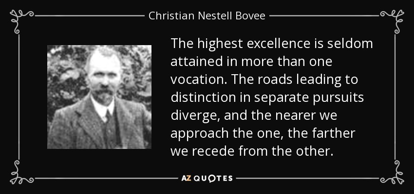 The highest excellence is seldom attained in more than one vocation. The roads leading to distinction in separate pursuits diverge, and the nearer we approach the one, the farther we recede from the other. - Christian Nestell Bovee