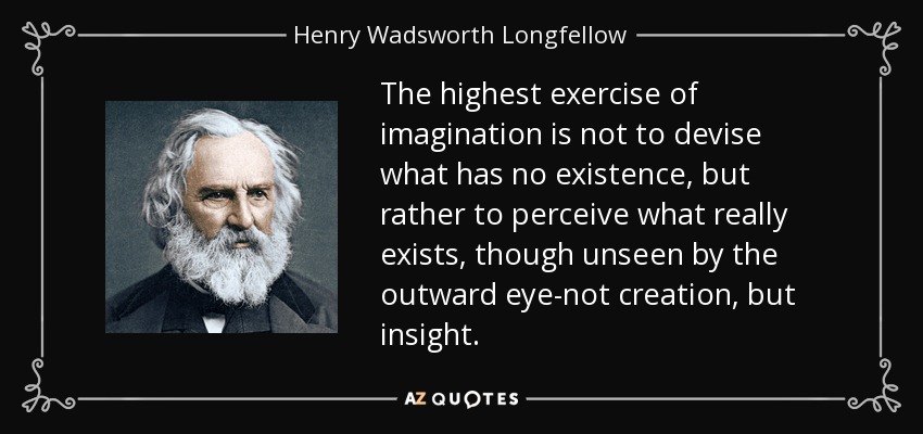 The highest exercise of imagination is not to devise what has no existence, but rather to perceive what really exists, though unseen by the outward eye-not creation, but insight. - Henry Wadsworth Longfellow