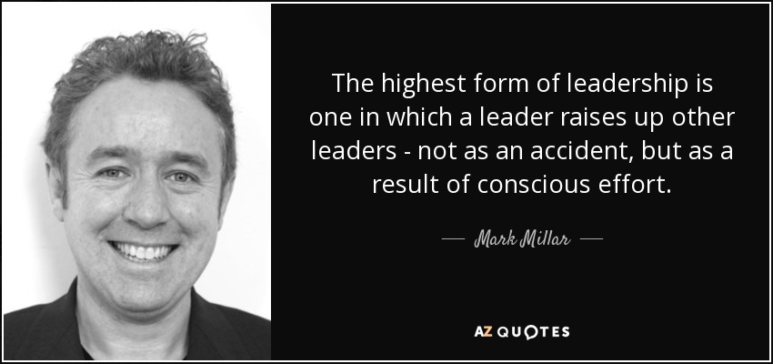 The highest form of leadership is one in which a leader raises up other leaders - not as an accident, but as a result of conscious effort. - Mark Millar