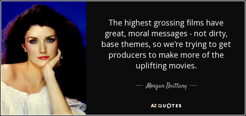 The highest grossing films have great, moral messages - not dirty, base themes, so we're trying to get producers to make more of the uplifting movies. - Morgan Brittany