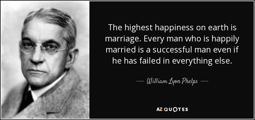 The highest happiness on earth is marriage. Every man who is happily married is a successful man even if he has failed in everything else. - William Lyon Phelps