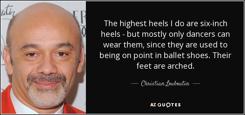 The highest heels I do are six-inch heels - but mostly only dancers can wear them, since they are used to being on point in ballet shoes. Their feet are arched. - Christian Louboutin