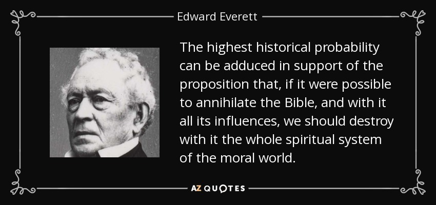 The highest historical probability can be adduced in support of the proposition that, if it were possible to annihilate the Bible, and with it all its influences, we should destroy with it the whole spiritual system of the moral world. - Edward Everett