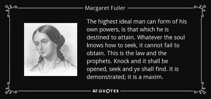 The highest ideal man can form of his own powers, is that which he is destined to attain. Whatever the soul knows how to seek, it cannot fail to obtain. This is the law and the prophets. Knock and it shall be opened, seek and ye shall find. It is demonstrated; it is a maxim. - Margaret Fuller