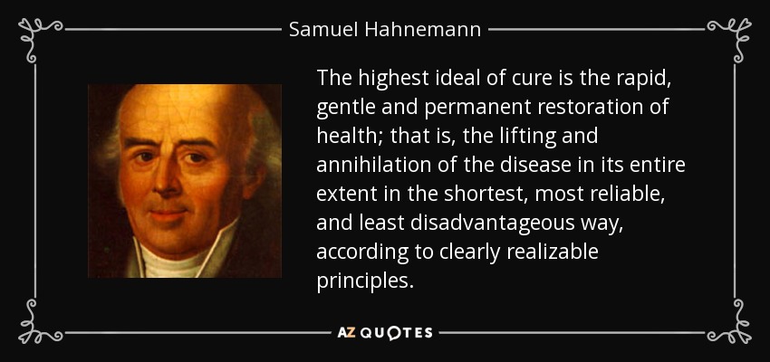 The highest ideal of cure is the rapid, gentle and permanent restoration of health; that is, the lifting and annihilation of the disease in its entire extent in the shortest, most reliable, and least disadvantageous way, according to clearly realizable principles. - Samuel Hahnemann