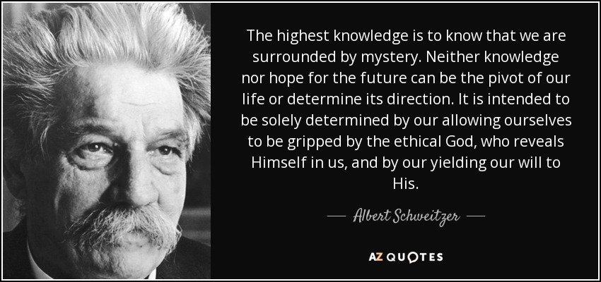 The highest knowledge is to know that we are surrounded by mystery. Neither knowledge nor hope for the future can be the pivot of our life or determine its direction. It is intended to be solely determined by our allowing ourselves to be gripped by the ethical God, who reveals Himself in us, and by our yielding our will to His. - Albert Schweitzer