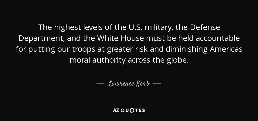 The highest levels of the U.S. military, the Defense Department, and the White House must be held accountable for putting our troops at greater risk and diminishing Americas moral authority across the globe. - Lawrence Korb