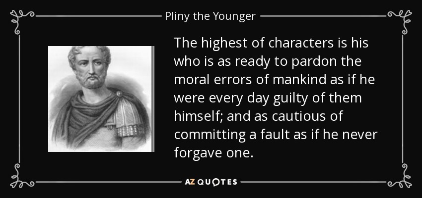 The highest of characters is his who is as ready to pardon the moral errors of mankind as if he were every day guilty of them himself; and as cautious of committing a fault as if he never forgave one. - Pliny the Younger