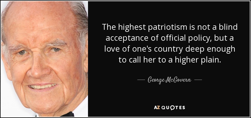 The highest patriotism is not a blind acceptance of official policy, but a love of one's country deep enough to call her to a higher plain. - George McGovern