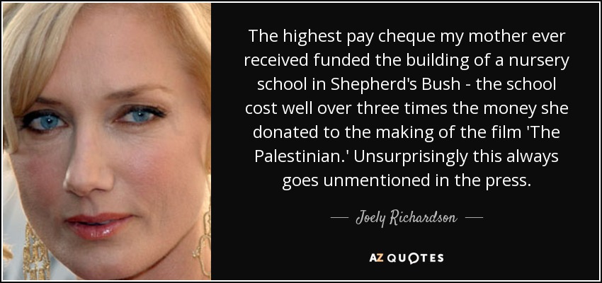 The highest pay cheque my mother ever received funded the building of a nursery school in Shepherd's Bush - the school cost well over three times the money she donated to the making of the film 'The Palestinian.' Unsurprisingly this always goes unmentioned in the press. - Joely Richardson