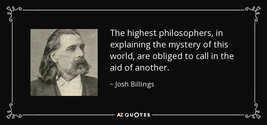 The highest philosophers, in explaining the mystery of this world, are obliged to call in the aid of another. - Josh Billings