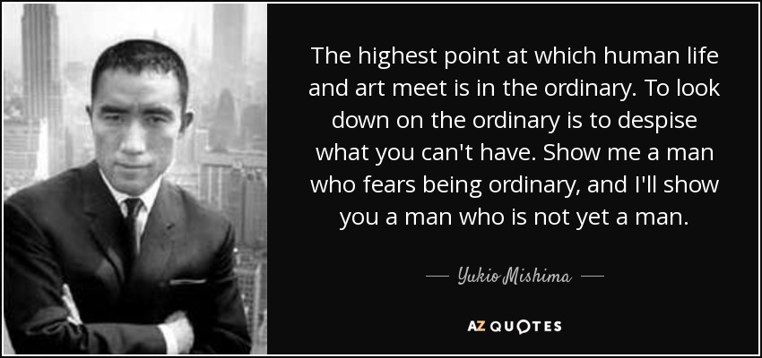 The highest point at which human life and art meet is in the ordinary. To look down on the ordinary is to despise what you can't have. Show me a man who fears being ordinary, and I'll show you a man who is not yet a man. - Yukio Mishima