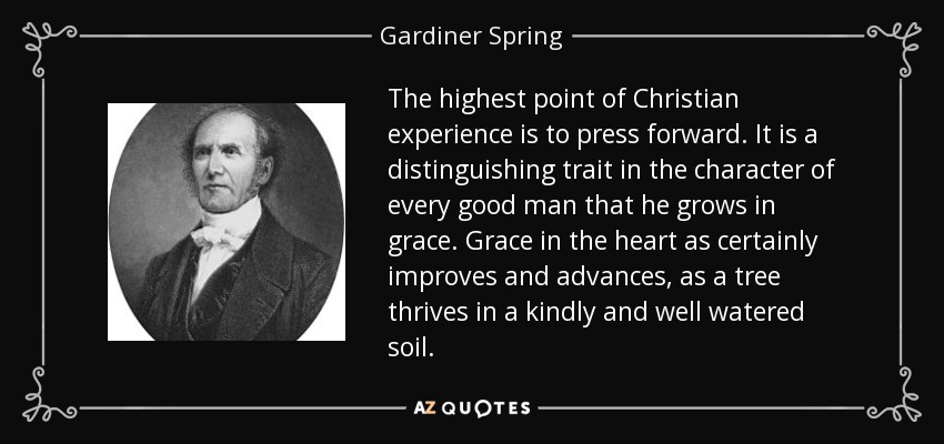 The highest point of Christian experience is to press forward. It is a distinguishing trait in the character of every good man that he grows in grace. Grace in the heart as certainly improves and advances, as a tree thrives in a kindly and well watered soil. - Gardiner Spring