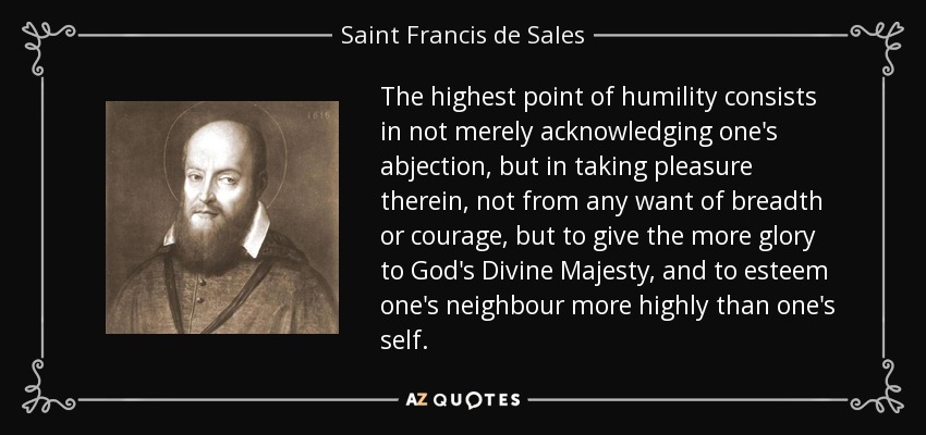 The highest point of humility consists in not merely acknowledging one's abjection, but in taking pleasure therein, not from any want of breadth or courage, but to give the more glory to God's Divine Majesty, and to esteem one's neighbour more highly than one's self. - Saint Francis de Sales