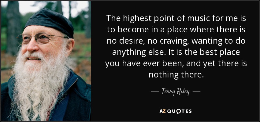 The highest point of music for me is to become in a place where there is no desire, no craving, wanting to do anything else. It is the best place you have ever been, and yet there is nothing there. - Terry Riley