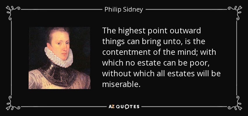 The highest point outward things can bring unto, is the contentment of the mind; with which no estate can be poor, without which all estates will be miserable. - Philip Sidney