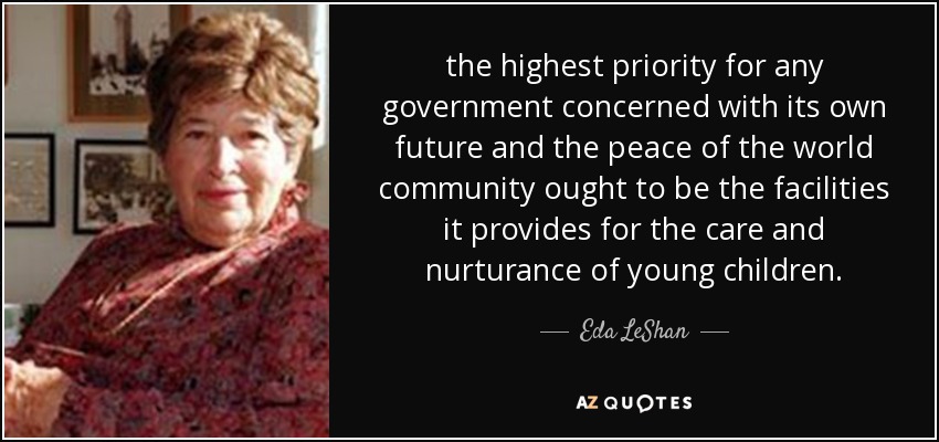 the highest priority for any government concerned with its own future and the peace of the world community ought to be the facilities it provides for the care and nurturance of young children. - Eda LeShan