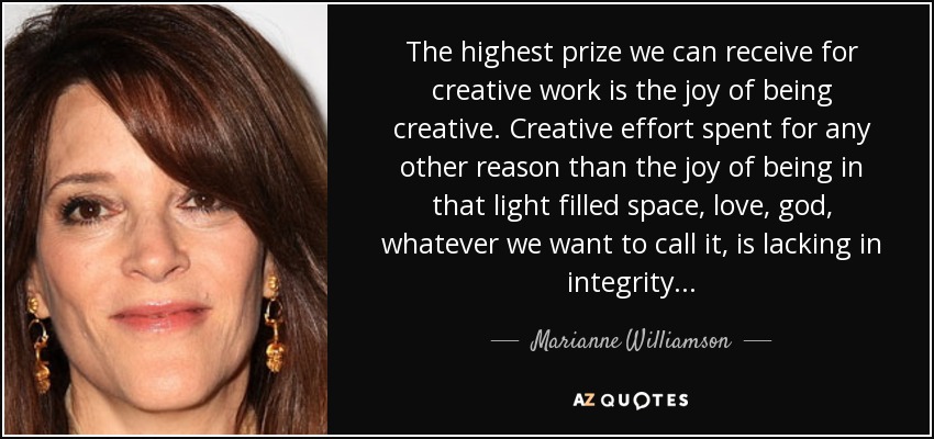The highest prize we can receive for creative work is the joy of being creative. Creative effort spent for any other reason than the joy of being in that light filled space, love, god, whatever we want to call it, is lacking in integrity. . . - Marianne Williamson