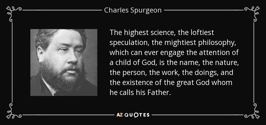 The highest science, the loftiest speculation, the mightiest philosophy, which can ever engage the attention of a child of God, is the name, the nature, the person, the work, the doings, and the existence of the great God whom he calls his Father. - Charles Spurgeon