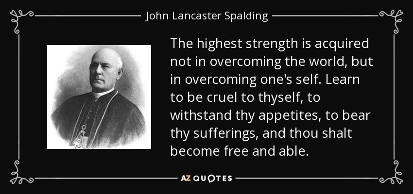 The highest strength is acquired not in overcoming the world, but in overcoming one's self. Learn to be cruel to thyself, to withstand thy appetites, to bear thy sufferings, and thou shalt become free and able. - John Lancaster Spalding