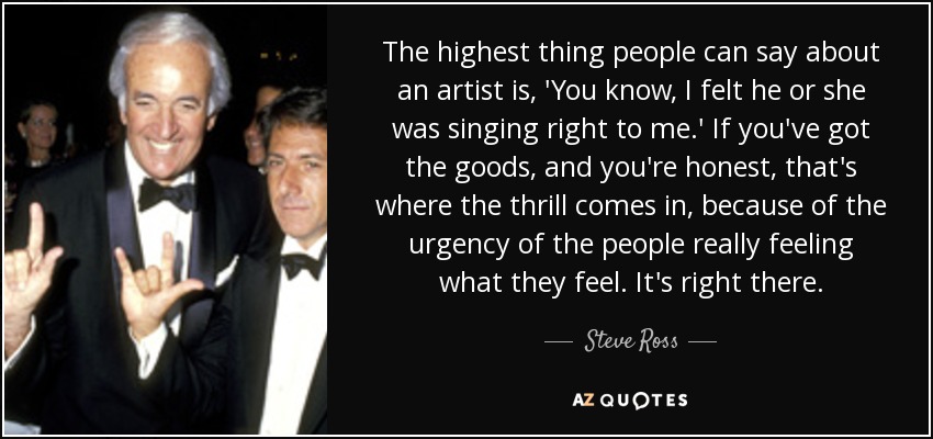 The highest thing people can say about an artist is, 'You know, I felt he or she was singing right to me.' If you've got the goods, and you're honest, that's where the thrill comes in, because of the urgency of the people really feeling what they feel. It's right there. - Steve Ross