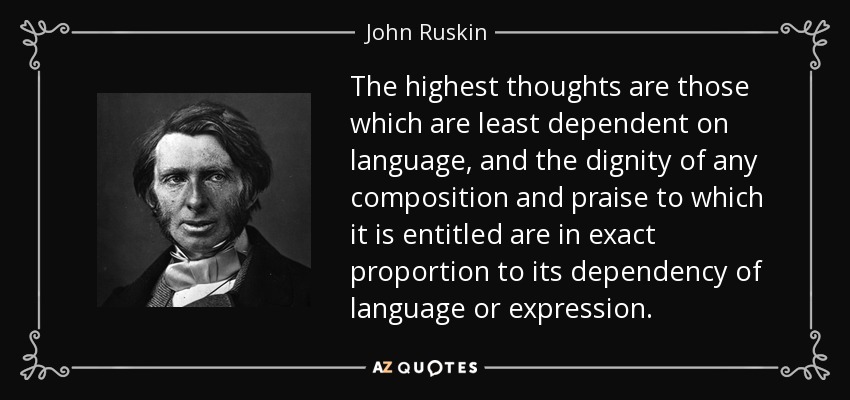 The highest thoughts are those which are least dependent on language, and the dignity of any composition and praise to which it is entitled are in exact proportion to its dependency of language or expression. - John Ruskin