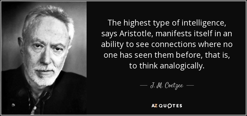 The highest type of intelligence, says Aristotle, manifests itself in an ability to see connections where no one has seen them before, that is, to think analogically. - J. M. Coetzee