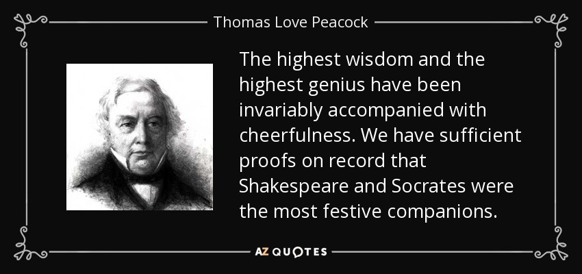 The highest wisdom and the highest genius have been invariably accompanied with cheerfulness. We have sufficient proofs on record that Shakespeare and Socrates were the most festive companions. - Thomas Love Peacock