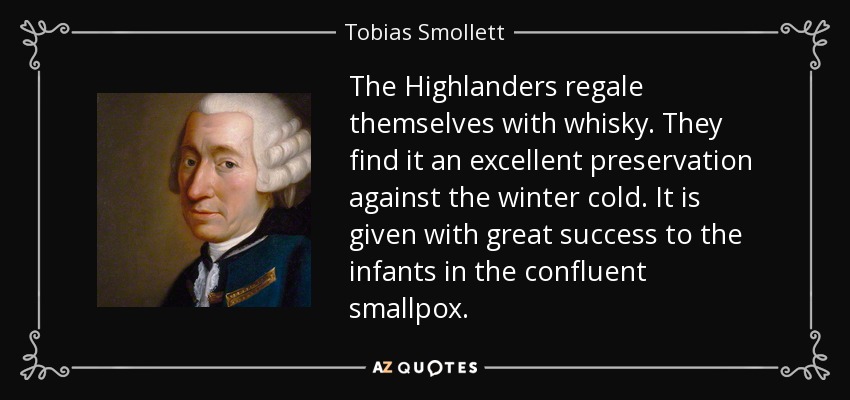 The Highlanders regale themselves with whisky. They find it an excellent preservation against the winter cold. It is given with great success to the infants in the confluent smallpox. - Tobias Smollett